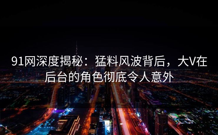 91网深度揭秘：猛料风波背后，大V在后台的角色彻底令人意外