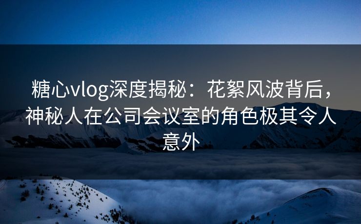 糖心vlog深度揭秘：花絮风波背后，神秘人在公司会议室的角色极其令人意外