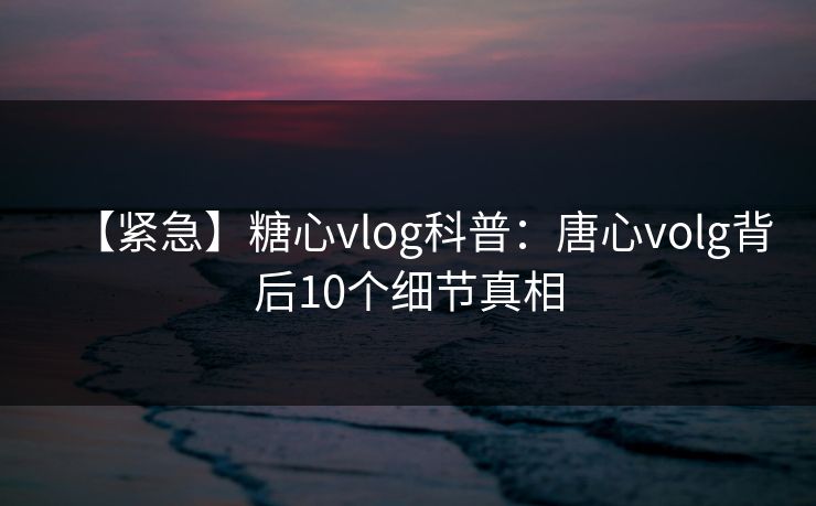 【紧急】糖心vlog科普：唐心volg背后10个细节真相