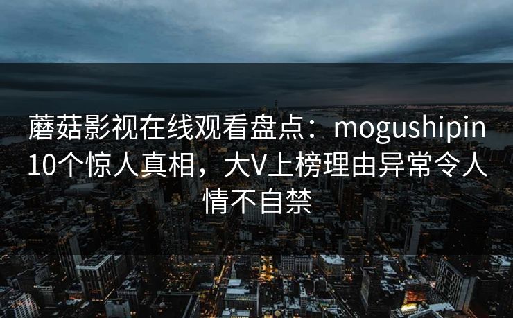 蘑菇影视在线观看盘点:mogushipin10个惊人真相,大V上榜理由异常令人情不自禁
