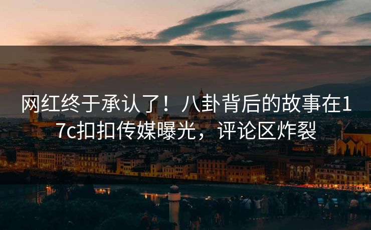 网红终于承认了！八卦背后的故事在17c扣扣传媒曝光，评论区炸裂
