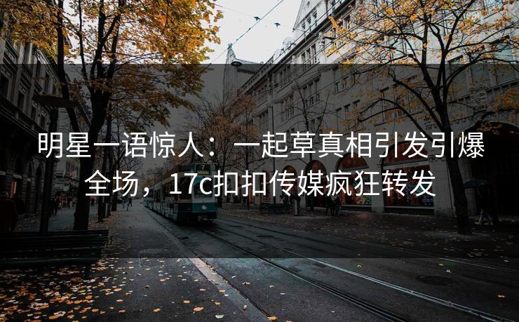 明星一语惊人：一起草真相引发引爆全场，17c扣扣传媒疯狂转发