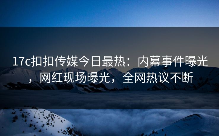 17c扣扣传媒今日最热：内幕事件曝光，网红现场曝光，全网热议不断