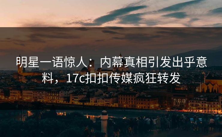 明星一语惊人：内幕真相引发出乎意料，17c扣扣传媒疯狂转发