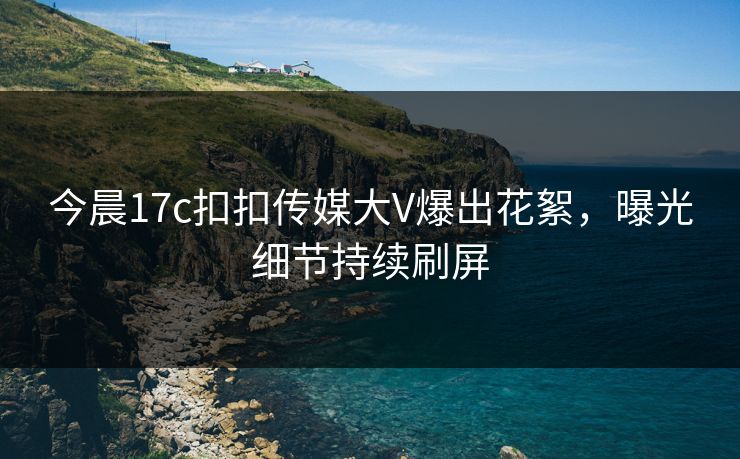 今晨17c扣扣传媒大V爆出花絮，曝光细节持续刷屏