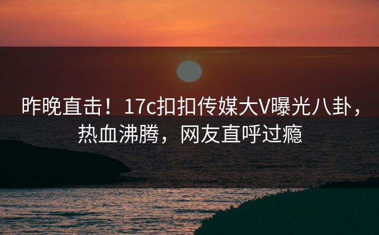 昨晚直击！17c扣扣传媒大V曝光八卦，热血沸腾，网友直呼过瘾