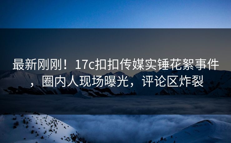 最新刚刚！17c扣扣传媒实锤花絮事件，圈内人现场曝光，评论区炸裂