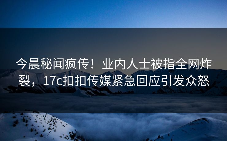 今晨秘闻疯传！业内人士被指全网炸裂，17c扣扣传媒紧急回应引发众怒