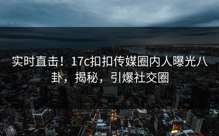 实时直击！17c扣扣传媒圈内人曝光八卦，揭秘，引爆社交圈