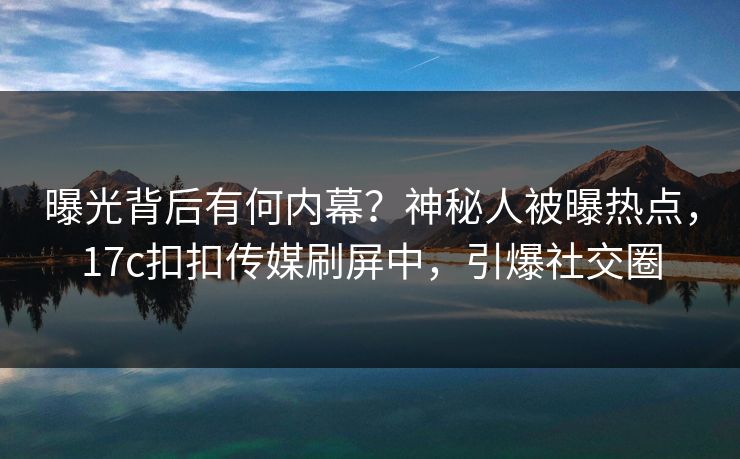 曝光背后有何内幕？神秘人被曝热点，17c扣扣传媒刷屏中，引爆社交圈