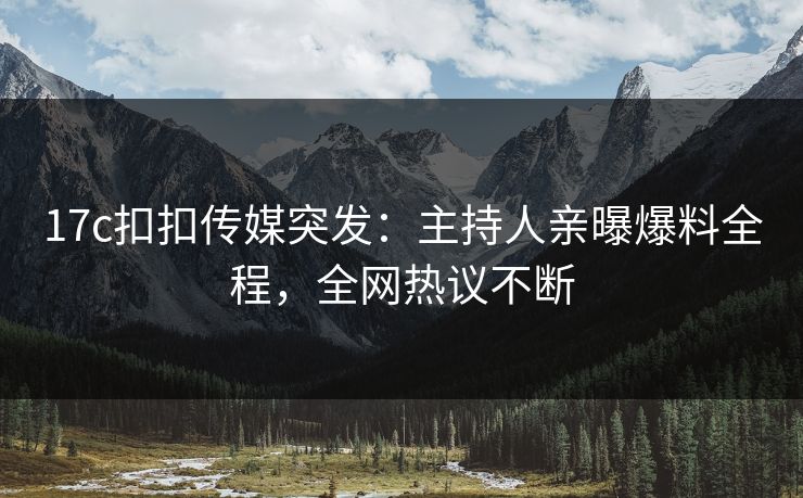 17c扣扣传媒突发：主持人亲曝爆料全程，全网热议不断