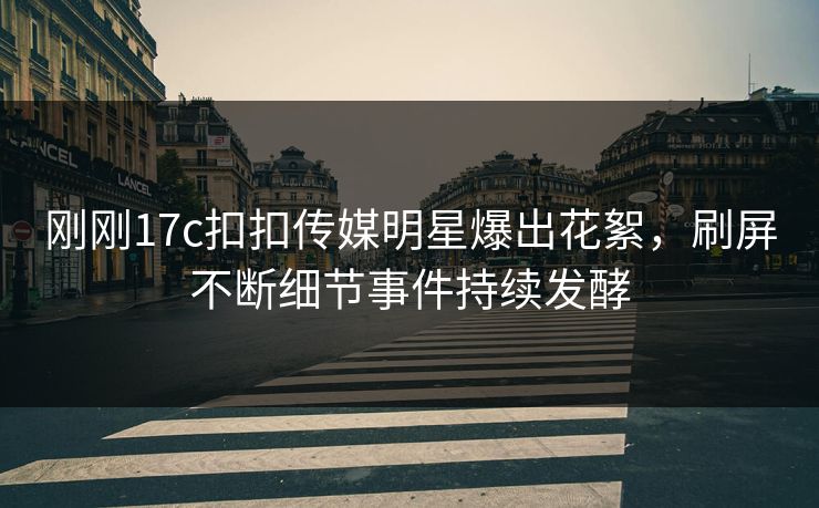 刚刚17c扣扣传媒明星爆出花絮，刷屏不断细节事件持续发酵