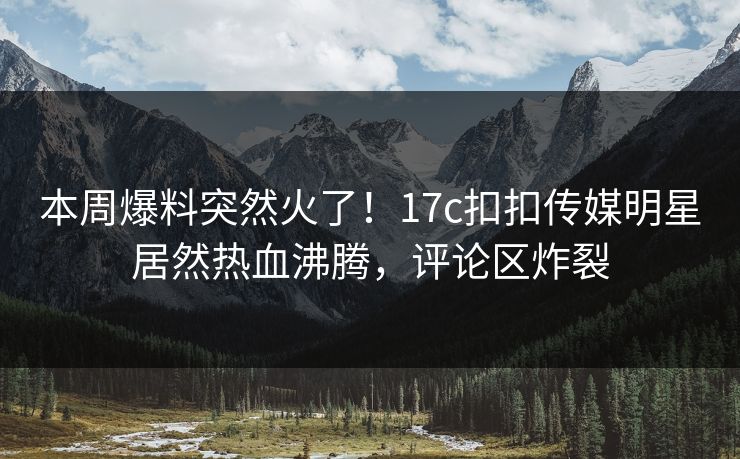本周爆料突然火了！17c扣扣传媒明星居然热血沸腾，评论区炸裂