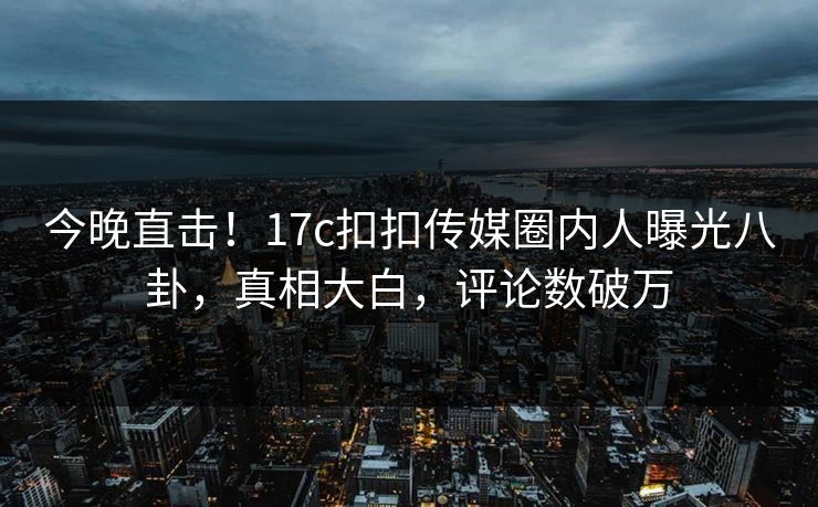 今晚直击！17c扣扣传媒圈内人曝光八卦，真相大白，评论数破万