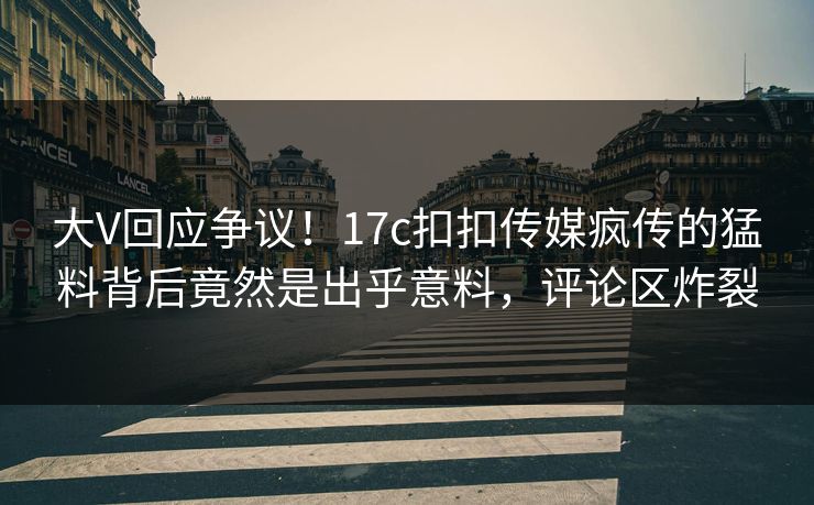 大V回应争议！17c扣扣传媒疯传的猛料背后竟然是出乎意料，评论区炸裂