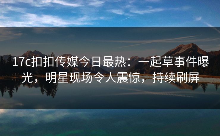 17c扣扣传媒今日最热：一起草事件曝光，明星现场令人震惊，持续刷屏
