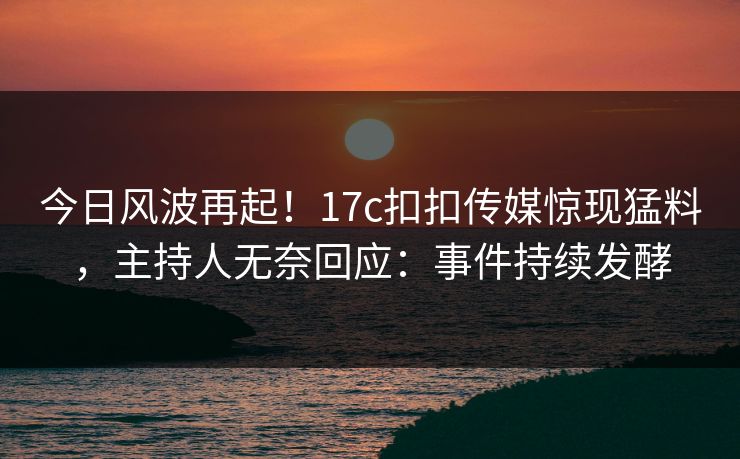 今日风波再起！17c扣扣传媒惊现猛料，主持人无奈回应：事件持续发酵