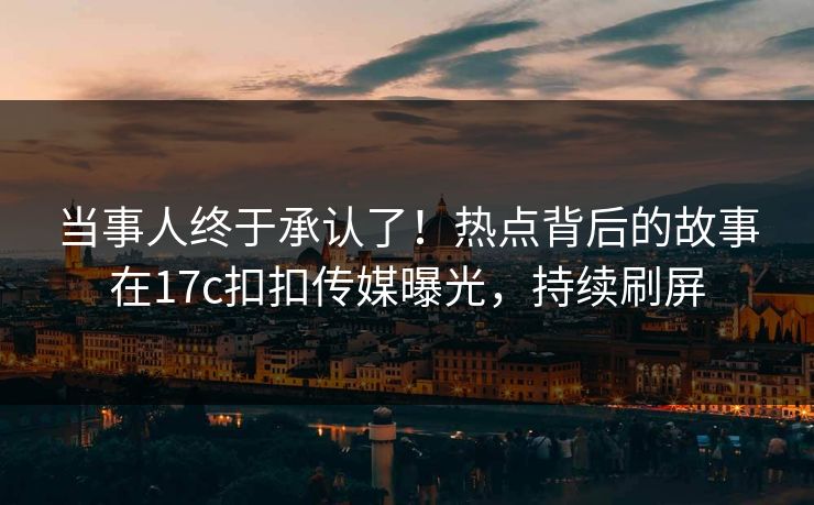 当事人终于承认了！热点背后的故事在17c扣扣传媒曝光，持续刷屏