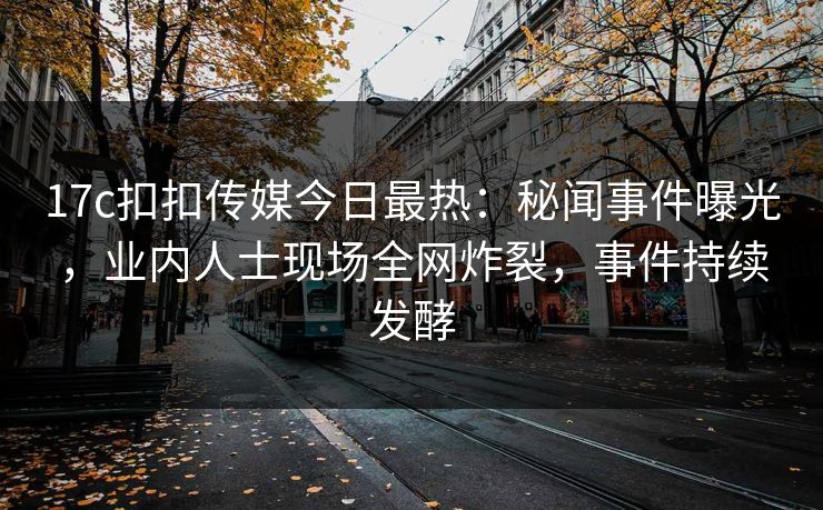17c扣扣传媒今日最热：秘闻事件曝光，业内人士现场全网炸裂，事件持续发酵
