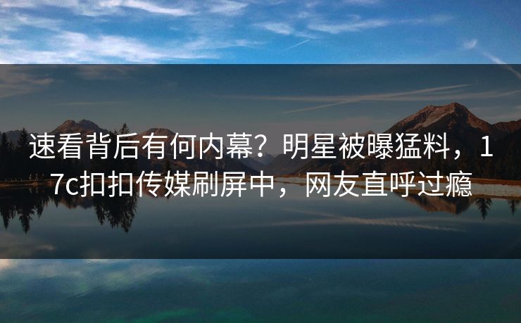 速看背后有何内幕？明星被曝猛料，17c扣扣传媒刷屏中，网友直呼过瘾