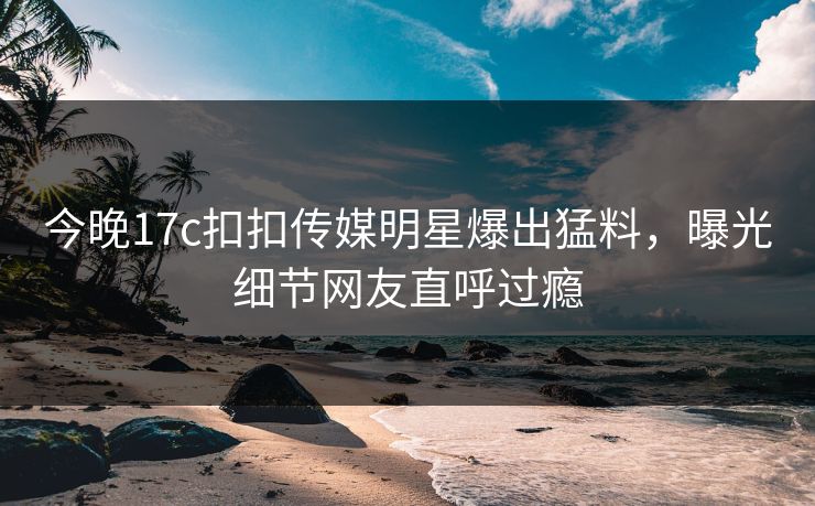 今晚17c扣扣传媒明星爆出猛料，曝光细节网友直呼过瘾