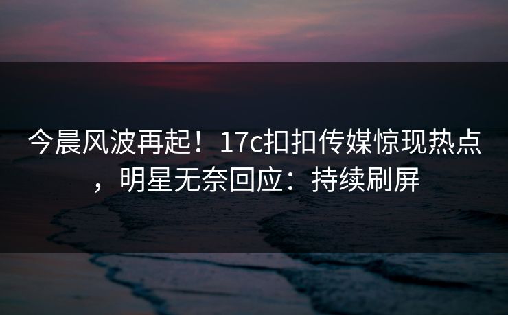 今晨风波再起！17c扣扣传媒惊现热点，明星无奈回应：持续刷屏