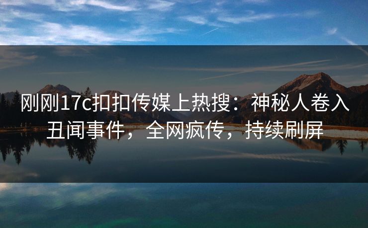 刚刚17c扣扣传媒上热搜：神秘人卷入丑闻事件，全网疯传，持续刷屏
