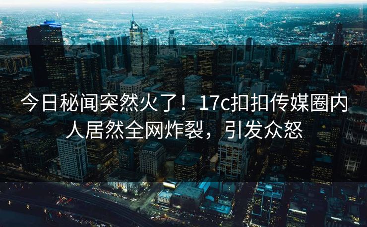 今日秘闻突然火了！17c扣扣传媒圈内人居然全网炸裂，引发众怒