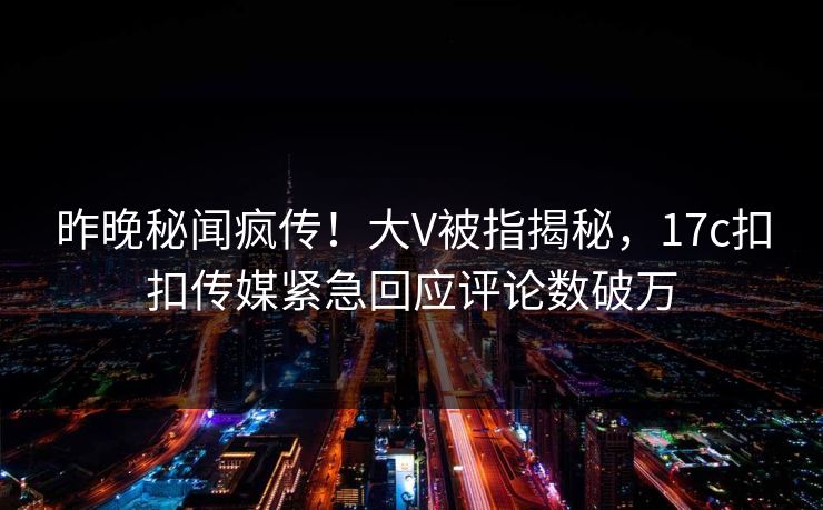 昨晚秘闻疯传！大V被指揭秘，17c扣扣传媒紧急回应评论数破万