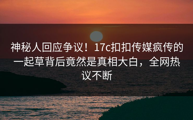 神秘人回应争议！17c扣扣传媒疯传的一起草背后竟然是真相大白，全网热议不断