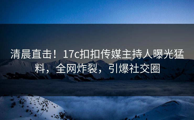 清晨直击！17c扣扣传媒主持人曝光猛料，全网炸裂，引爆社交圈
