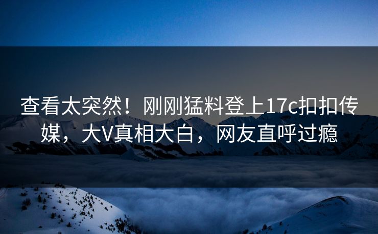 查看太突然！刚刚猛料登上17c扣扣传媒，大V真相大白，网友直呼过瘾