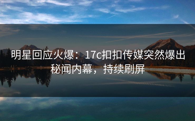 明星回应火爆：17c扣扣传媒突然爆出秘闻内幕，持续刷屏