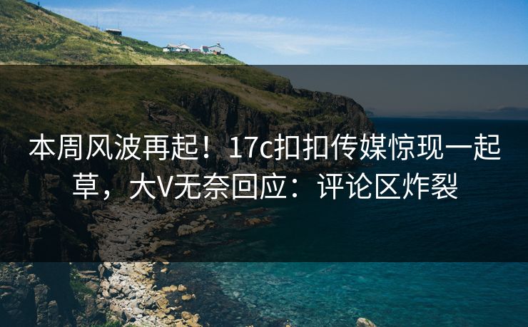 本周风波再起！17c扣扣传媒惊现一起草，大V无奈回应：评论区炸裂
