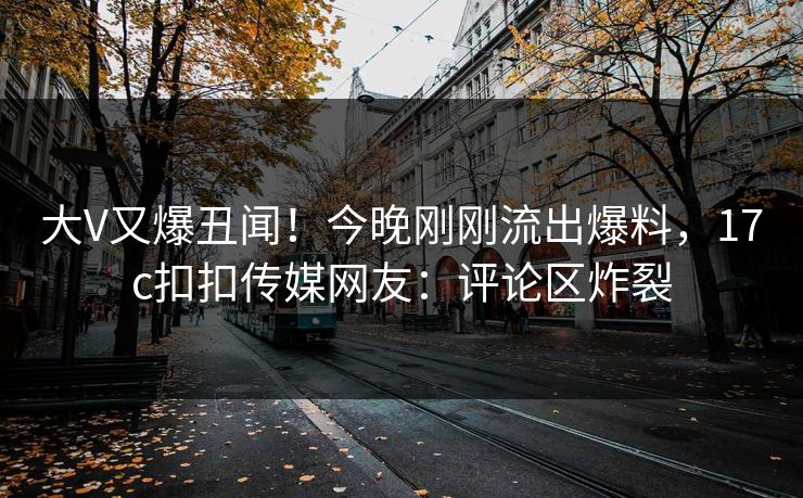 大V又爆丑闻！今晚刚刚流出爆料，17c扣扣传媒网友：评论区炸裂