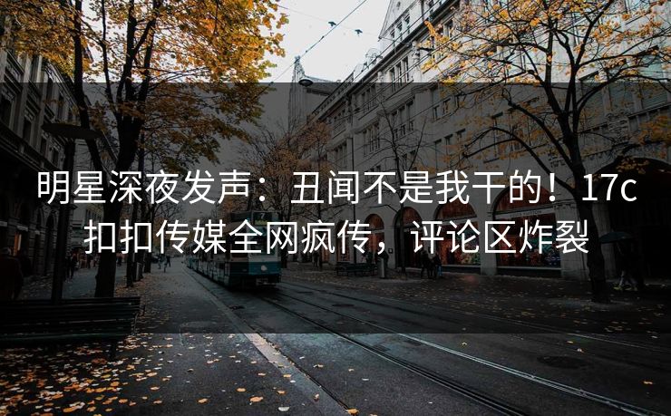 明星深夜发声：丑闻不是我干的！17c扣扣传媒全网疯传，评论区炸裂
