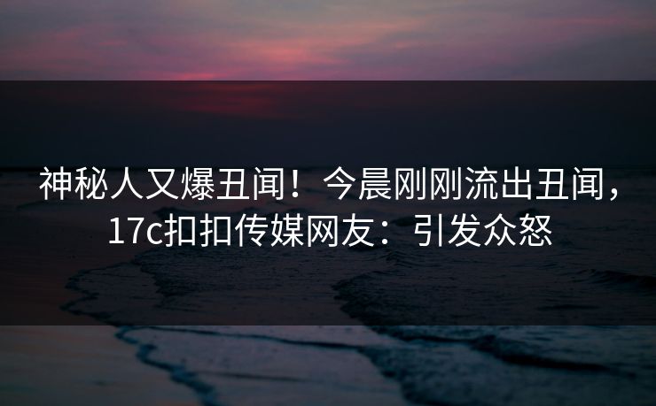 神秘人又爆丑闻！今晨刚刚流出丑闻，17c扣扣传媒网友：引发众怒