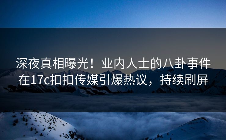 深夜真相曝光！业内人士的八卦事件在17c扣扣传媒引爆热议，持续刷屏