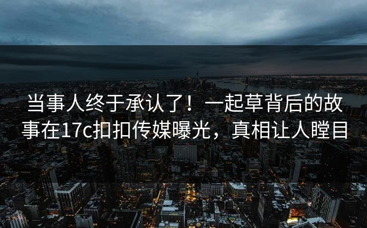 当事人终于承认了！一起草背后的故事在17c扣扣传媒曝光，真相让人瞠目