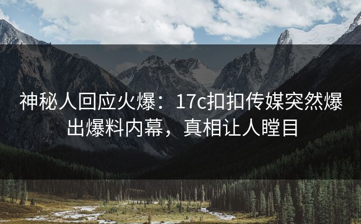 神秘人回应火爆：17c扣扣传媒突然爆出爆料内幕，真相让人瞠目