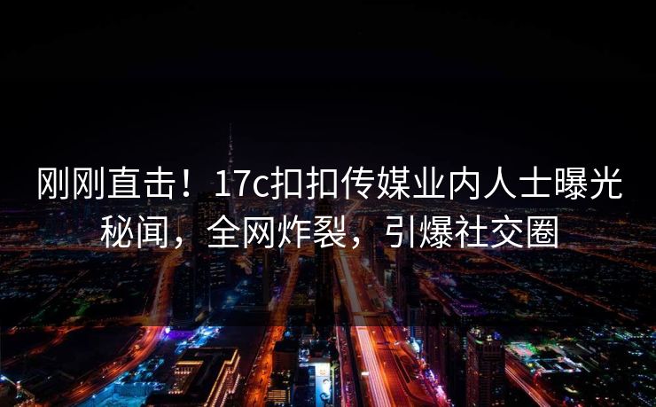 刚刚直击！17c扣扣传媒业内人士曝光秘闻，全网炸裂，引爆社交圈