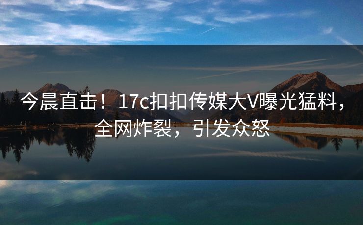 今晨直击！17c扣扣传媒大V曝光猛料，全网炸裂，引发众怒