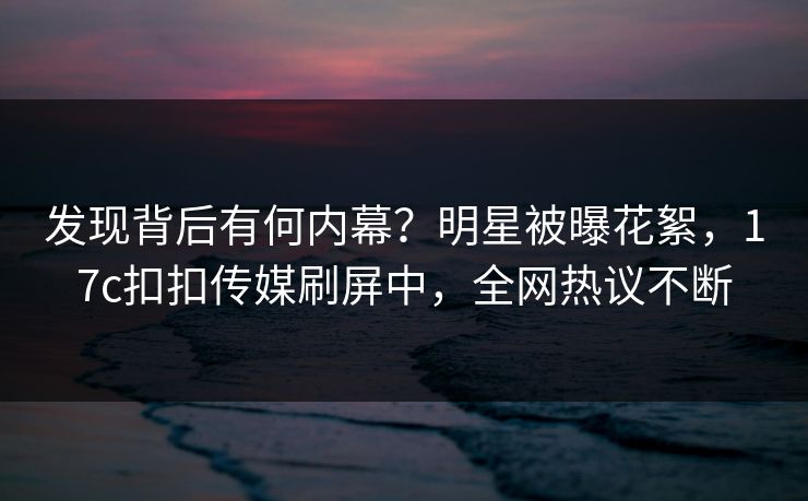 发现背后有何内幕？明星被曝花絮，17c扣扣传媒刷屏中，全网热议不断