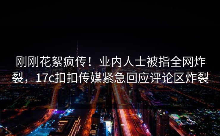 刚刚花絮疯传！业内人士被指全网炸裂，17c扣扣传媒紧急回应评论区炸裂