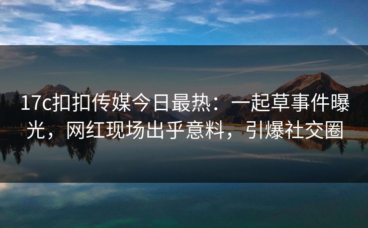 17c扣扣传媒今日最热：一起草事件曝光，网红现场出乎意料，引爆社交圈