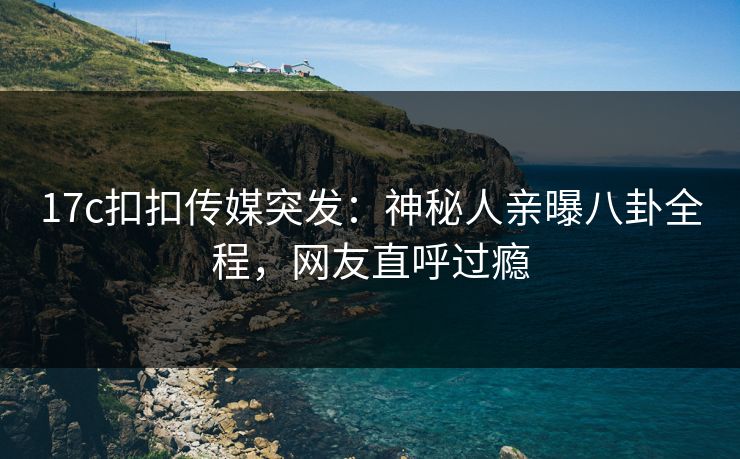 17c扣扣传媒突发：神秘人亲曝八卦全程，网友直呼过瘾