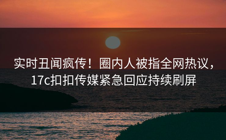实时丑闻疯传！圈内人被指全网热议，17c扣扣传媒紧急回应持续刷屏