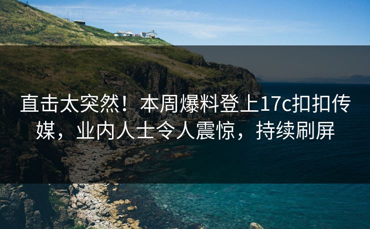 直击太突然！本周爆料登上17c扣扣传媒，业内人士令人震惊，持续刷屏