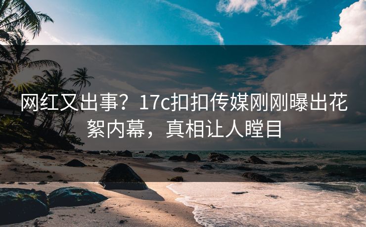 网红又出事？17c扣扣传媒刚刚曝出花絮内幕，真相让人瞠目