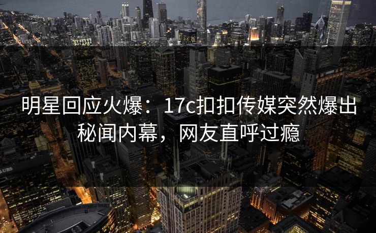 明星回应火爆：17c扣扣传媒突然爆出秘闻内幕，网友直呼过瘾